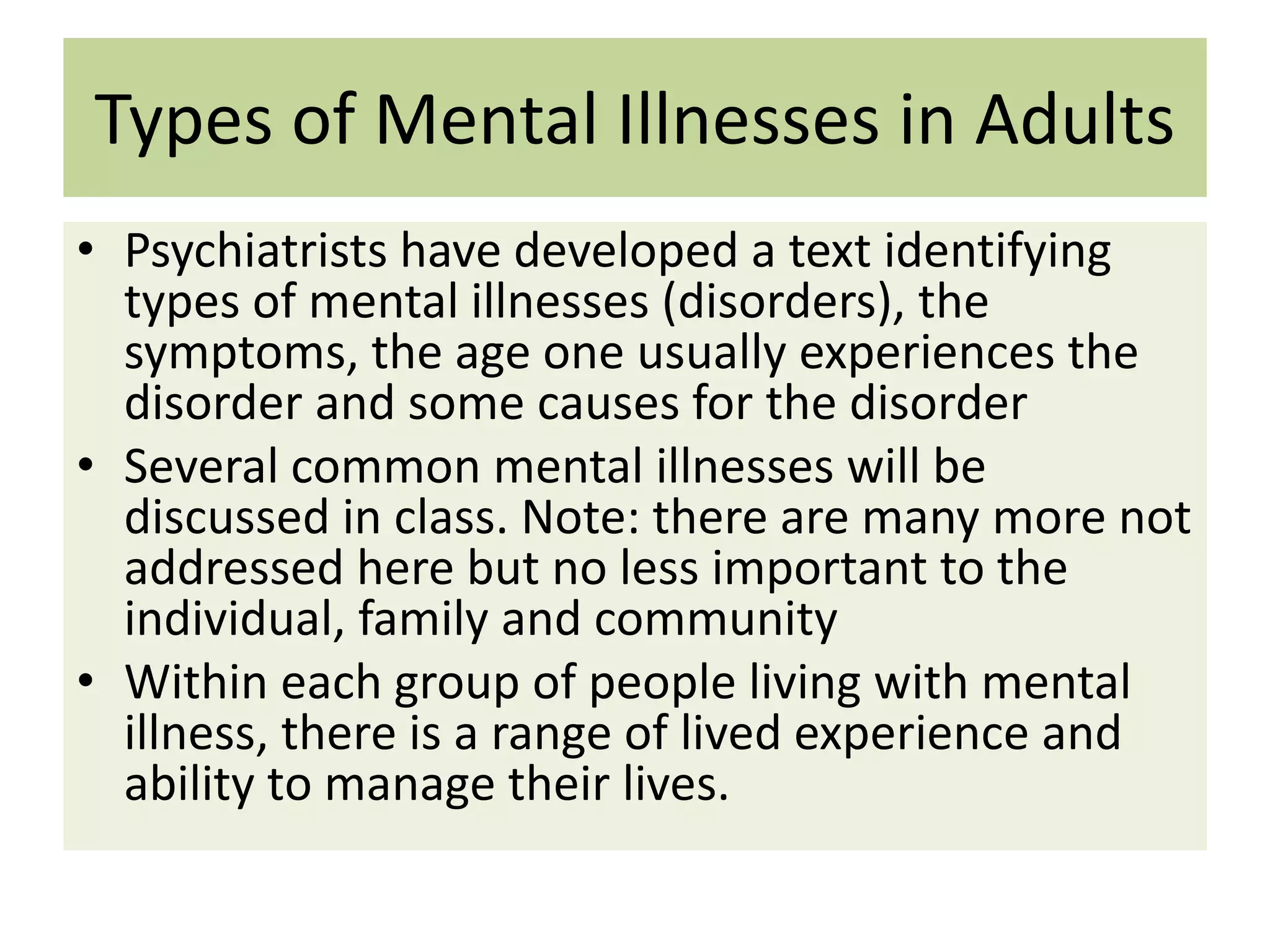 Types of Mental Illnesses in Adults
• Psychiatrists have developed a text identifying
types of mental illnesses (disorders), the
symptoms, the age one usually experiences the
disorder and some causes for the disorder
• Several common mental illnesses will be
discussed in class. Note: there are many more not
addressed here but no less important to the
individual, family and community
• Within each group of people living with mental
illness, there is a range of lived experience and
ability to manage their lives.

 