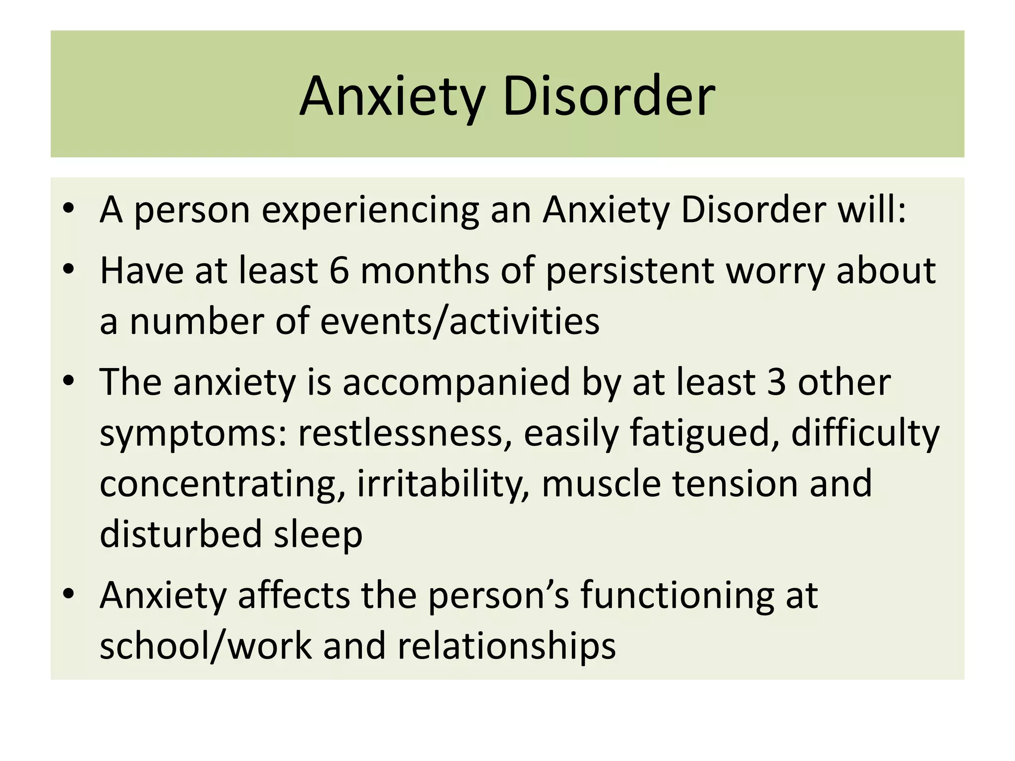 Anxiety Disorder
• A person experiencing an Anxiety Disorder will:
• Have at least 6 months of persistent worry about
a number of events/activities
• The anxiety is accompanied by at least 3 other
symptoms: restlessness, easily fatigued, difficulty
concentrating, irritability, muscle tension and
disturbed sleep
• Anxiety affects the person’s functioning at
school/work and relationships

 