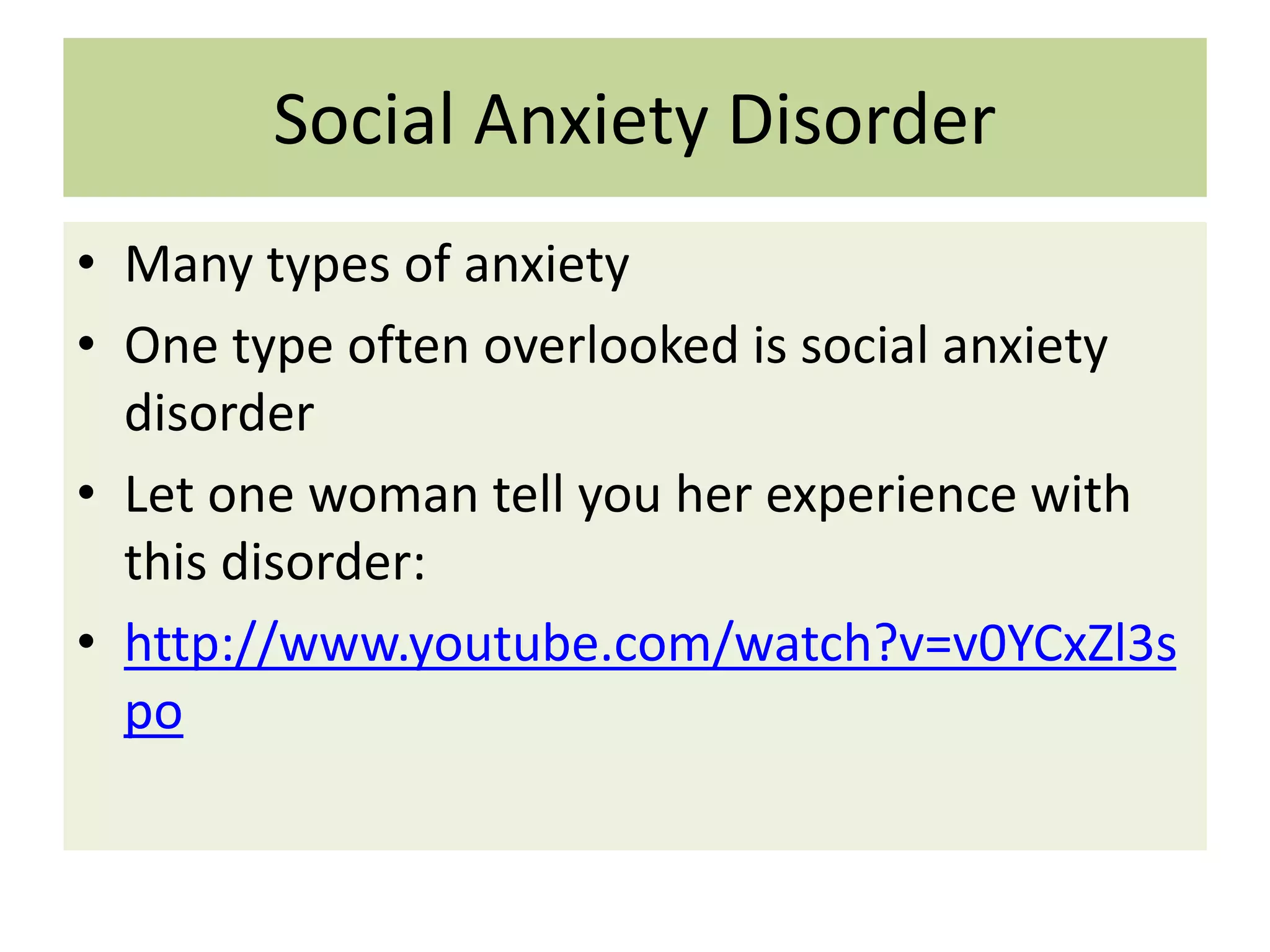 Social Anxiety Disorder
• Many types of anxiety
• One type often overlooked is social anxiety
disorder
• Let one woman tell you her experience with
this disorder:
• http://www.youtube.com/watch?v=v0YCxZl3s
po

 