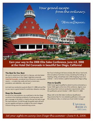 Your grand escape
                                                                from the ordinary.




      Earn your way to the 2008 Elite Sales Conference, June 4-8, 2008
       at the Hotel Del Coronado in beautiful San Diego, California!

The Best for Our Best                                                 But if you’re looking to let loose and play after all your hard work,
We want to reward your hard work in a big way, and what better        there are plenty of activities to enjoy; everything from biking, to
way than to whisk you to San Diego’s legendary oceanside              kayaking, sailing, and perhaps even a little shopping, if you’re so
Hotel Del Coronado, considered one of America’s most beautiful        inclined — not to mention a spell of renowned San Diego surfing.
resorts — a modern-day castle and host to movie stars,
presidents, and celebrities…why not you?                              How to Qualify
                                                                      HMO Career agents qualified to attend must be contracted as a
Just reach your production quota by March 31, 2008 and you’ll be      Career HMO agent at the time of the conference. Agents must
on your way to a grand retreat for world-class relaxation and play.   also achieve their minimum production requirements within
                                                                      the qualification period: October 1, 2007- March 31, 2008.
Reap the Rewards
As one of our top producers, you could bask in the San Diego          Please refer to the Elite Sales Conference Qualification
sunshine to the soothing soundtrack of crashing waves, then           Requirements flyer for more detailed qualification criteria and
get a massage on the beach, or head to the spa and salon to get       the conference rules, or contact your local market manager.
the royal treatment. A stroll through the garden patio will work
up your appetite and lead you straight to the resort’s elegant
Victorian dining room for award-winning cuisine.




Set your sights on sunny San Diego this summer—June 4-8, 2008.
 