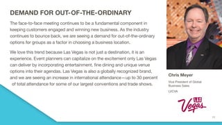 DEMAND FOR OUT-OF-THE-ORDINARY
The face-to-face meeting continues to be a fundamental component in
keeping customers engaged and winning new business. As the industry
continues to bounce back, we are seeing a demand for out-of-the-ordinary
options for groups as a factor in choosing a business location.
We love this trend because Las Vegas is not just a destination, it is an
experience. Event planners can capitalize on the excitement only Las Vegas
can deliver by incorporating entertainment, fine dining and unique venue
options into their agendas. Las Vegas is also a globally recognized brand,
and we are seeing an increase in international attendance—up to 30 percent
of total attendance for some of our largest conventions and trade shows.
Chris Meyer
Vice President of Global
Business Sales
LVCVA
 