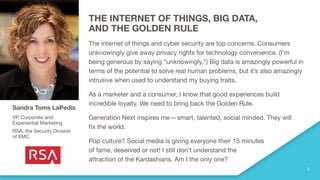 THE INTERNET OF THINGS, BIG DATA,
AND THE GOLDEN RULE
The internet of things and cyber security are top concerns. Consumers
unknowingly give away privacy rights for technology convenience. (I’m
being generous by saying “unknowingly.”) Big data is amazingly powerful in
terms of the potential to solve real human problems, but it’s also amazingly
intrusive when used to understand my buying traits.
As a marketer and a consumer, I know that good experiences build
incredible loyalty. We need to bring back the Golden Rule.
Generation Next inspires me—smart, talented, social minded. They will
fix the world.
Pop culture? Social media is giving everyone their 15 minutes
of fame, deserved or not! I still don’t understand the
attraction of the Kardashians. Am I the only one?
Sandra Toms LaPedis
VP, Corporate and
Experiential Marketing
RSA, the Security Division
of EMC
 