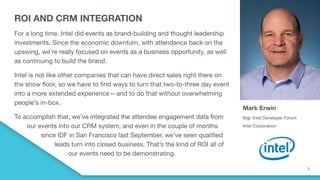 ROI AND CRM INTEGRATION
For a long time, Intel did events as brand-building and thought leadership
investments. Since the economic downturn, with attendance back on the
upswing, we’re really focused on events as a business opportunity, as well
as continuing to build the brand.
Intel is not like other companies that can have direct sales right there on
the show floor, so we have to find ways to turn that two-to-three day event
into a more extended experience—and to do that without overwhelming
people’s in-box.  
To accomplish that, we’ve integrated the attendee engagement data from
our events into our CRM system, and even in the couple of months
since IDF in San Francisco last September, we’ve seen qualified
leads turn into closed business. That’s the kind of ROI all of
our events need to be demonstrating.
Mark Erwin
Mgr. Intel Developer Forum
Intel Corporation
 