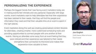 PERSONALIZING THE EXPERIENCE
Perhaps the biggest trends that I see facing event marketers today are
in making events feel intimate and very personal. Especially with large
events, event marketers want to help attendees feel that their experience
has been tailored to their needs, that they will find the people and
information they need and that their valuable time at an event is spent in
the right places.
Event marketers doing this well are creating personalized content libraries
for attendees, creating smarter, more customized scheduling tools and
providing opportunities to connect people with one another at their
events. Having an attendee come away from an event feeling that they
were noticed and their experience was tailored to their needs
strengthens their connection to the brand and makes their
experience more valuable to them.
Joe English
Chief Creative Officer & Futurist
Event Futurist
 