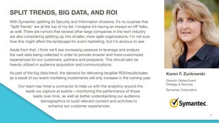 SPLIT TRENDS, BIG DATA, AND ROI
With Symantec splitting its Security and Information divisions, it’s no surprise that
“Split Trends” are at the top of my list. I imagine it’s having an impact on HP folks,
as well. There are rumors that several other large companies in the tech industry
are also considering splitting up into smaller, more agile organizations. I’m not sure
how this might affect the landscape for event marketing, but I’m anxious to see.
Aside from that, I think we’ll see increasing pressure to leverage and analyze
the vast data being collected in order to provide smarter and more customized
experiences for our customers, partners and prospects. This should also be
heavily utilized in audience acquisition and communications.
As part of the big data trend, the demand for delivering tangible ROI/results/sales
as a result of our event marketing investments will only increase in the coming year.
Our team has hired a contractor to help us with the analytics around the
leads we capture at events—monitoring the performance of those
leads over time, as well as better understanding our audience
demographics to build relevant content and activities to
enhance our customer experiences.
Karen F. Zunkowski
Director, Global Event
Strategy & Services
Symantec Corporation
 