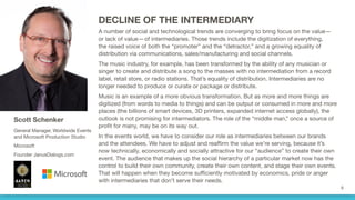 DECLINE OF THE INTERMEDIARY
A number of social and technological trends are converging to bring focus on the value—
or lack of value—of intermediaries. Those trends include the digitization of everything,
the raised voice of both the “promoter” and the “detractor,” and a growing equality of
distribution via communications, sales/manufacturing and social channels. 
The music industry, for example, has been transformed by the ability of any musician or
singer to create and distribute a song to the masses with no intermediation from a record
label, retail store, or radio stations. That’s equality of distribution. Intermediaries are no
longer needed to produce or curate or package or distribute.
Music is an example of a more obvious transformation. But as more and more things are
digitized (from words to media to things) and can be output or consumed in more and more
places (the billions of smart devices, 3D printers, expanded internet access globally), the
outlook is not promising for intermediators. The role of the “middle man,” once a source of
profit for many, may be on its way out.
In the events world, we have to consider our role as intermediaries between our brands
and the attendees. We have to adjust and reaffirm the value we’re serving, because it’s
now technically, economically and socially attractive for our “audience” to create their own
event. The audience that makes up the social hierarchy of a particular market now has the
control to build their own community, create their own content, and stage their own events.
That will happen when they become sufficiently motivated by economics, pride or anger
with intermediaries that don’t serve their needs.
Scott Schenker
General Manager, Worldwide Events
and Microsoft Production Studio
Microsoft
Founder JanusDialogs.com
 