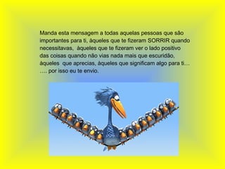   Manda esta mensagem a todas aquelas pessoas que são importantes para ti, àqueles que te fizeram SORRIR quando necessitavas,  àqueles que te fizeram ver o lado positivo das coisas quando não vias nada mais que escuridão, àqueles  que aprecias, àqueles que significam algo para ti……. por isso eu te envio. 