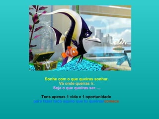   Sonhe com o que queiras sonhar.  Vá onde queiras ir. Seja o que queiras ser…. Tens apenas 1 vida e 1 oportunidade  para fazer tudo aquilo que tu queiras/ comece   