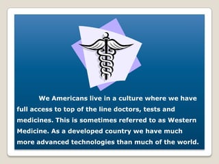 We Americans live in a culture where we have full access to top of the line doctors, tests and medicines. This is sometimes referred to as Western Medicine. As a developed country we have much more advanced technologies than much of the world. 