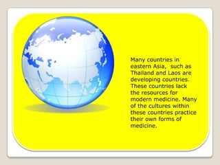 Many countries in eastern Asia,  such as Thailand and Laos are developing countries. These countries lack the resources for modern medicine. Many of the cultures within these countries practice their own forms of medicine. 