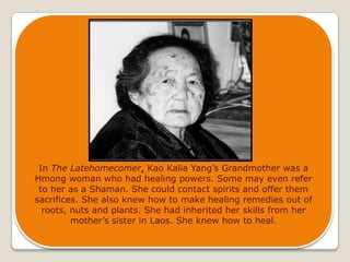 In The Latehomecomer, Kao Kalia Yang’s Grandmother was a Hmong woman who had healing powers. Some may even refer to her as a Shaman. She could contact spirits and offer them sacrifices. She also knew how to make healing remedies out of roots, nuts and plants. She had inherited her skills from her mother’s sister in Laos. She knew how to heal.