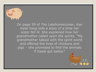 On page 59 of The Latehomecomer, Kao Kalia Yang tells a story of a time her sister fell ill. She explained how her grandmother called upon the spirits, ”My grandmother talked with the spirit world and offered the lives of chickens and pigs – she promised to find the animals if Dawb got better.”
