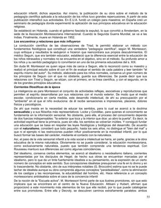 educación infantil, dichos aspectos. Así mismo, la publicación de su obra sobre el método de la
pedagogía científica aplicada a la educación de los niños tuvo grandes repercusiones. A partir de esta
publicación intensificó sus actividades. En E.U.A. fundó un colegio para maestros; en España creó un
seminario de pedagogía donde experimentó la aplicación de sus principios educativos en la educación
religiosa.
Se estableció en Holanda, cuando el gobierno fascista la expulsó, lo que convirtió a Ámsterdam, en la
sede de la Asociación Montessoriana Internacional. Cuando la Segunda Guerra Mundial, se va a las
Indias. Finalmente, muere en Holanda en 1952.
Los encuentros y relaciones que más influyeron
La conducción científica de las observaciones de Tirad, le permitió elaborar un método con
fundamentos fisiológicos que constituyó una verdadera "pedagogía científica", según M. Montessori,
cuyo enfoque y resultados la sedujeron e hicieron que reencontrara sus propios descubrimientos. El
médico Seguin, que era también educador, estableció que la diferencia esencial entre la educación de
los niños retrasados y normales no se encuentra en el objetivo, sino en el método. Su profundo amor a
los niños y su sentido pedagógico lo convirtieron en uno de los primeros educadores del s. XIX.
Sin duda M. Montessori es quien sigue más de cerca a Seguin, ella lo reconoció como su maestro y
realizó el principal estudio sobre él con el fin de evaluar el sentido de cada palabra y leer también "el
espíritu mismo del autor". Su método, elaborado para los niños normales, conserva un gran número de
los principios de Seguin con el que no obstante, guarda sus diferencias. Se puede decir que sus
relaciones con Tirad y Seguin, se sitúan, con el primero, en la línea científica, y con el segundo, en la
de los grandes principios educativos.
Corrientes filosóficas de la época
La inteligencia es para Montessori el conjunto de actividades reflejas, asociativas y reproductoras que
permiten al espíritu desarrollarse por sus relaciones con el mundo exterior. De modo que el medio
escolar, condicionaría en cierta medida, este desarrollo intelectual, de ahí su preocupación por el
"ambiente" en el que el niño evoluciona: de él recibe sensaciones e impresiones, placeres, dolores
físicos y psicológicos.
De ahí que insista en la necesidad de educar los sentidos, para lo cual se acercó a la doctrina
sensualista y a sus filósofos más representativos: Locke y Condillac, para quienes el conocimiento se
fundamenta en la información sensorial. No obstante, para ella, el proceso del conocimiento depende
de dos fuerzas indispensables: "la exterior que toca y la interior que dice: yo abro la puerta". Es decir, la
actividad espiritual tiene la primacía, pues sin ella, los sentidos se volverían inútiles. Y consiguió fundar
una educación que se basa en respetar las leyes fisiológicas y biológicas del desarrollo. De acuerdo
con el naturalismo, consideró que todo pequeño, hasta los seis años, no distingue el "bien del mal" y
que ni el ejemplo ni las restricciones pueden influir positivamente en la moralidad infantil, por lo que
buscó formar las bases del carácter, mediante el contacto con la naturaleza.
Así, el paso de la vida sensorial infantil a la vida social e intelectual se haría, en parte, gracias a la obra
educativa de la misma naturaleza. Obviamente no se puede considerar, la educación montessoriana,
como exclusivamente naturalista, puesto que también comprende una tendencia espiritual. Con
Rousseau mantuvo sus diferencias así como algunas coincidencias.
Del idealismo, conserva ciertos elementos, se acercó al idealismo o neoidealismo italiano, corrientes
representadas por los discípulos de Hegel; de hecho sus obras se encuentran marcadas por el
idealismo, pero lo que da un tinte fuertemente idealista a su pensamiento, es la expresión de un cierto
número de conceptos en este sentido. Sus concepciones idealistas presuponen una fe en lo divino y en
lo trascendente. No obstante, otro de sus intérpretes notables (G. Broccolini) estima que no se le puede
tachar de idealista aunque su obra comprenda algunos conceptos "paraidealistas", como la eliminación
de los castigos y las recompensas, la educabilidad del hombre, etc. Hace referencia a un concepto
montessoriano antiidealista sobre el caos de la conciencia infantil
De la noción de la "Escuela activa". M. Montessori formó parte de sus ilustres promotores, sin que esto
implicara que se encontrara en el centro de la Nueva Educación. Attisani y Hubert, afirman que
proporcionó a este movimiento más elementos de los que ella recibió, por lo que puede catalogarse
entre sus promotores. Entre ella y Decroly, se descubren caminos extrañamente paralelos: ambos
55
 