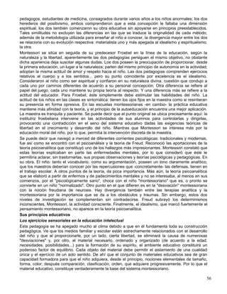 pedagogos, estudiantes de medicina, consagrados durante varios años a los niños anormales; los dos
herederos del positivismo, ambos comprendieron que a esta concepción le faltaba una dimensión
espiritual; los dos también comenzaron su obra educativa sin apoyarse en principios preestablecidos.
Tales similitudes no excluyen las diferencias en las que se traduce la originalidad de cada método,
además de la metodología utilizada para enseñar al niño a conocer, la divergencia mayor entre los dos
se relaciona con su evolución respectiva: materialista uno y más apegada al idealismo y espiritualismo,
la otra.
Montessori se sitúa en seguida de su predecesor Froebel en la línea de la educación, según la
naturaleza y la libertad, aparentemente las dos pedagogías persiguen el mismo objetivo, no obstante
dicha apariencia deja suscitar algunas dudas. Los dos poseen la preocupación de proporcionar, desde
la primera educación, un lugar a la naturaleza; parten del mismo principio de autonomía en la actividad;
adoptan la misma actitud de amor y respeto hacia el niño. Las dos pedagogías comprenden ejercicios
relativos al cuerpo y a los sentidos... pero su punto coincidente por excelencia es el idealismo.
Consideraron al niño como ser espiritual y confiaron en su naturaleza divina, cuestión que condujo a
cada uno por caminos diferentes de acuerdo a su personal concepción. Otra diferencia se refiere al
papel del juego, cada uno mantiene su propia teoría al respecto. Y una diferencia más se refiere a la
actitud del educador. Para Froebel, éste simplemente debe estimular las habilidades del niño. La
actitud de los niños en las clases es sintomática: tienen los ojos fijos en la maestra como si resintieran
su presencia en forma opresiva. En las escuelas montessorianas -en cambio- la práctica educativa
mantiene más afinidad con la teoría, y el principio de la autoeducación encuentra una mejor aplicación.
La maestra es tranquila y paciente. Se puede decir que el punto original se ubica precisamente aquí: la
institutriz froebeliana interviene en las actividades de sus alumnos para controlarlas y dirigirlas,
provocando una contradicción en el seno del sistema educativo dadas las exigencias teóricas de
libertad en el crecimiento y desarrollo del niño. Mientras que Montessori se interesa más por la
educación moral del niño, por lo que, permitía la intervención discreta de la maestra.
Se puede decir que navegó a merced de diferentes corrientes psicológicas: tradicionales y modernas,
fue así como se encontró con el psicoanálisis y la teoría de Freud. Reconoció las aportaciones de la
teoría psicoanalítica que constituyó uno de los hallazgos más impresionantes. Montessori constató que
estas teorías explicaban en parte las enfermedades mentales, por lo que consideró que éste le
permitiría aclarar, sin trastornarlas, sus propias observaciones y teorías psicológicas y pedagógicas. En
su obra, El niño: tanto el vocabulario, como su argumentación, poseen un tono claramente analítico,
que los maestros deberían conocer por las repercusiones que -concretamente- las defensas, tienen en
el trabajo escolar. A otros puntos de la teoría, da poca importancia. Más aún, la teoría psicoanalítica
que se elaboró a partir de enfermos y de padecimientos mentales y no se interesaba, al menos en sus
comienzos, por el "psicológicamente sano", choca con el niño "montessoriano" que es, o pronto se
convierte en un niño "normalizado". Otro punto en el que difieren es en la "desviación" montessoriana
con la noción freudiana de neurosis. Hay divergencia también entre las terapias analítica y la
montessoriana por la importancia que se da a los obstáculos y traumas. Sin embargo, estos dos
niveles de investigación se complementan sin contradecirse. Freud subrayó los determinismos
inconscientes, Montessori, la actividad consciente. Finalmente, el idealismo, que marcó fuertemente el
pensamiento montessoriano, no aparece en la teoría psicoanalítica.
Sus principios educativos
Los ejercicios sensoriales en la educación intelectual
Esta pedagogía se ha apegado mucho al clima debido a que en él fundamenta toda su construcción
pedagógica. Ve que los medios familiar y escolar están estrechamente relacionados con el desarrollo
del niño y que al proporcionarle, por un lado, cierta libertad, se eliminará la causa de numerosas
"desviaciones" y, por otro, el material necesario, ordenado y organizado (de acuerdo a la edad,
necesidades, posibilidades...) para la formación de su espíritu, el ambiente educativo constituirá un
poderoso factor de equilibrio. Cada objeto del material debe permitir el aislamiento de una cualidad
única y el ejercicio de un solo sentido. De ahí que el conjunto de materiales educativos sea de gran
capacidad formadora para que el niño adquiera, desde el principio, nociones elementales de tamaño,
forma, color; después comparación, clasificación, orden, que adquiere progresivamente. Por lo que el
material educativo, constituye verdaderamente la base del sistema montessoriano.
56
 