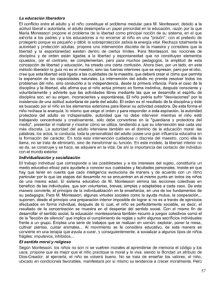 La educación liberadora
El conflicto entre el adulto y el niño constituye el problema medular para M. Montessori; debido a la
actitud liberal o autoritaria, el adulto desempeña un papel primordial en la educación, razón por la que
María Montessori propone el problema de la libertad como principal noción de su sistema, en el que
exhorta a los padres y a los educadores a no encerrar al niño en una "prisión", con el pretexto de
protegerlo porque es pequeño y débil; la sobreprotección asfixia la energía vital. Rechaza totalmente la
autoridad y protección adultas, propone una intervención discreta de la maestra y considera que la
libertad y la espontaneidad existen dentro de ciertos límites. Para Montessori, las nociones de
disciplina y de orden están ligadas a la libertad y espontaneidad que no constituyen elementos
opuestos, por el contrario, se complementan, pero para muchos pedagogos, la amplitud de esta
concepción de libertad y educación, ha creado una cierta confusión. Ahora bien, por un lado, en este
método liberador la guía no es el maestro, sino las fuerzas interiores que se expresan, pero por el otro,
cree que esta libertad está ligada a las cualidades de la maestra, que deberá crear el clima que permita
la expansión de las capacidades naturales. La intervención del adulto no prende resolver todos los
problemas del niño, sino conducirlo a la independencia, desde la primera infancia. Para el caso de la
disciplina y la libertad, ella afirma que el niño actúa primero en forma instintiva, después consciente y
voluntariamente y advierte que las actividades libres mediante las que se desarrolla el espíritu de
disciplina son, en su origen, inconscientes y espontáneas. El niño podría sufrir "desviaciones" por la
insistencia de una actitud autoritaria de parte del adulto. El orden es el resultado de la disciplina y éste
es buscado por el niño en los elementos exteriores para liberar su actividad creadora. De esta forma el
niño rechaza la anarquía, lo mismo que exige el orden y para responder a esta aspiración, la autoridad
protectora del adulto es indispensable, autoridad que no debe intervenir mientras el niño esté
trabajando concentrada y creativamente, sólo debe convertirse en la "guardiana y protectora del
medio", presentar el material y mostrar cómo se utiliza, tendiendo a que su intervención sea cada vez
más discreta. La autoridad del adulto interviene también en el dominio de la educación moral: las
palabras, los actos, la conducta, toda la personalidad del adulto posee una gran influencia educativa en
la formación del carácter. En toda esta intervención cuidadosa o discreta del maestro, como ella la
llama, no se trata de eliminarlo, sino de transformar su función. En este modelo, la libertad interior no
se da, se construye y se hace, se adquiere en la vida. De ahí la importancia del contacto del individuo
con el mundo exterior.
Individualización y socialización
El trabajo individual que corresponde a las posibilidades y a los intereses del sujeto, constituiría un
medio educativo eficaz para ayudarle a conocer sus cualidades y facultades personales. Insiste en que
hay que tener en cuenta que cada inteligencia evoluciona de manera y de acuerdo con un ritmo
particular por lo que las etapas del desarrollo no se encuentran en el mismo punto en todos los niños
de una misma edad. El sistema educativo de M. Montessori elimina las lecciones colectivas en
beneficio de las individuales, que son voluntarias, breves, simples y adaptables a cada caso. De esta
manera convierte, el principio de la individualización en la enseñanza, en uno de los fundamentos de
su pedagogía. Para M. Montessori, algunas virtudes sociales como la ayuda mutua, la cooperación...
suponen, desde el principio una preparación interior imposible de lograr si no es a través de ejercicios
efectuados en forma individual, después de lo cual, el niño es perfectamente sociable, es decir, el
resultado de la concentración se muestra en el despertar del sentido social. Con el mismo fin de
desarrollar el sentido social, la educación montessoriana también recurre a juegos colectivos como el
de la "lección de silencio" que implica el cumplimiento de reglas y sufrir algunos sacrificios individuales
frente a un grupo. Emplea una serie de trabajos que se realizan en común: explorar, poner la mesa,
cultivar plantas, cuidar animales... Al movimiento se le considera educativo, de esta manera se
convierte en una terapia que ayuda a curar, y consiguientemente, a socializar a algunos tipos de niños
frágiles: impulsivos, inhibidos...
El sentido moral y religioso
Según Montessori, los niños no son ni se vuelven morales al aprenderse de memoria el código y los
usos, propone que es mejor que el niño practique la moral y la viva; siendo la Bondad un atributo de
Dios-Creador, al ejercerla, el niño se volverá bueno. No se trata de enseñar los valores; el niño,
ubicado en condiciones favorables, manifestará por sí mismo su tendencia a crecer moralmente. Pero
57
 