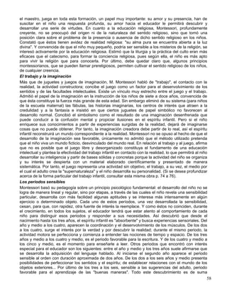 el maestro, juega en toda esta formación, un papel muy importante: su amor y su presencia, han de
suscitar en el niño una respuesta profunda, su amor hacia el educador le permitirá descubrir y
desarrollar una serie de virtudes. En cuanto a la educación religiosa, Montessori, profundamente
creyente, no se preocupó del origen ni de la naturaleza del sentido religioso, sino que tomó una
posición clara sobre el problema de la presencia o ausencia de dicho sentido religioso en los niños.
Constató que éstos tienen avidez de realidad religiosa: "su alma pura se encuentra abierta a la luz
divina". Y convencida de que el niño muy pequeño, podría ser sensible a los misterios de la religión, se
interesó activamente por la educación religiosa. Estimó que la liturgia y la práctica del culto eran más
eficaces que el catecismo, para formar la conciencia religiosa, pues según ella, el niño es más apto
para vivir la religión que para conocerla. Por último, debe quedar claro que, algunos principios
montessorianos, que se pueden llamar prereligiosos, permiten cultivar el sentido religioso de los niños,
de cualquier creencia.
El trabajo y la imaginación
Más que de juguetes y juegos de imaginación, M. Montessori habló de "trabajo", el contacto con la
realidad, la actividad constructora; concibe el juego como un factor para el desenvolvimiento de los
sentidos y de las facultades intelectuales. Existe un vínculo muy estrecho entre el juego y el trabajo.
Admitió el papel de la imaginación en la instrucción de los niños de siete a doce años, convencida de
que ésta constituye la fuerza más grande de esta edad. Sin embargo eliminó de su sistema (para niños
de la escuela maternal) las fábulas, las historias imaginarias, los centros de interés que atraen a la
credulidad y a la fantasía e insistió en que ciertos juguetes de papel simbólico no favorecen al
desarrollo normal. Concibió el simbolismo como el resultado de una imaginación desenfrenada que
puede conducir a la confusión mental y propiciar ilusiones en el espíritu infantil. Pero si el niño
enriquece sus conocimientos a partir de experiencias surgidas de la realidad, dejará de imaginarse
cosas que no puede obtener. Por tanto, la imaginación creadora debe partir de lo real, así el espíritu
infantil reconstruirá un mundo correspondiente a la realidad. Montessori no se opuso al hecho de que el
desarrollo de la imaginación sea favorable, únicamente no admitió que el método utilizado pretenda
que el niño viva un mundo ficticio, desvinculado del mundo real. En relación al trabajo y al juego, afirma
que no es posible que el juego libre y desorganizado constituya el fundamento de una educación
intelectual y plantea la efectividad del trabajo infantil en contacto con la realidad, lo que permitirá al niño
desarrollar su inteligencia y partir de bases sólidas y concretas porque la actividad del niño se organiza
y su interés se despierta con un material elaborado científicamente y presentado de manera
sistemática. Por tanto, el juego representa una actividad sin objetivo, el trabajo, a su vez, el medio por
el cual el adulto crea la "supernaturaleza" y el niño desarrolla su personalidad. (Si se desea profundizar
acerca de la forma particular del trabajo infantil, consultar esta misma obra p. 74 a 76).
Los periodos sensibles
Montessori basó su pedagogía sobre un principio psicológico fundamental: el desarrollo del niño no se
logra de manera lineal y regular, sino por etapas, a través de las cuales el niño revela una sensibilidad
particular, desarrolla con más facilidad algunas aptitudes y se interesa más intensamente en algún
ejercicio o determinado objeto. Cada uno de estos períodos, una vez desarrollada la sensibilidad,
cesan, para que, con rapidez, otra fuente de interés la reemplace. Y como éstos no coinciden, durante
el crecimiento, en todos los sujetos, el educador tendrá que estar atento al comportamiento de cada
niño para distinguir esos periodos y responder a sus necesidades. Así descubrió que desde el
nacimiento hasta los tres años, el espíritu infantil es "absorbente" y busca experiencias sensoriales. Del
año y medio a los cuatro, aparecen la coordinación y el desenvolvimiento de los músculos. De los dos
a los cuatro, surge el interés por la verdad y por descubrir la realidad; durante el mismo periodo, la
actividad motora se perfecciona y comienza a entender las nociones de tiempo y espacio. De los tres
años y medio a los cuatro y medio, es el periodo favorable para la escritura. Y de los cuatro y medio a
los cinco y medio, es el momento para enseñarle a leer. Otros periodos que encontró con interés
especial para el educador son los siguientes: entre el año y medio y los tres años suele afirmarse que
se desarrolla la adquisición del lenguaje hablado. Al iniciarse el segundo año aparece el periodo
sensible al orden con duración aproximada de dos años. De los dos a los seis años y medio presenta
posibilidades de perfeccionar los sentidos y el espíritu; de establecer relaciones con el mundo de los
objetos exteriores... Por último de los tres a los seis, sensible a las sugerencias del adulto, periodo
favorable para el aprendizaje de las "buenas maneras". Todo este descubrimiento es de suma
58
 