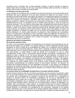 importancia para el educador que no debe pretender recuperar un periodo sensible ya pasado o
hacerlo llegar antes de tiempo. De ahí que los periodos sensibles deben convertirse en objeto de
estudio y ser muy bien conocidos por cada educador.
La educación en la paz y por la paz
La paz, además de un problema vital, es también una obra de la educación. Es en este sentido que M.
Montessori dice que la adquisición de la paz debe convertirse en objeto de una ciencia: la de la
educación y formación del hombre, que implica una situación y una adquisición espiritual. Si la guerra y
los conflictos son la consecuencia y la manifestación exterior de un desacuerdo interior de los espíritus,
habrá que comenzar por formarlos y educarlos; para ellos propuso, además de consideraciones
teóricas, principios y métodos de educación que encaminarían al individuo y a toda la humanidad al
establecimiento de la paz. La verdadera paz es un estado interior del alma y, como tal, exige una
educación particular. Y es en la infancia cuando existe mayor sensibilidad para esta educación, pues el
carácter no se alerta por la influencia de la sociedad. Una sociedad en busca de la paz no somete al
individuo, lo libera; no lo reduce, lo eleva. Este es el principio que M. Montessori aplica al crear, de la
manera más feliz, las relaciones entre hombres libres e iguales. Buscó este objetivo al suprimir los
castigos humillantes, en articular los golpes, que van en contra de la dignidad humana; dice que la
estricta obediencia a un adulto severo equivale a la esclavitud y debe sustituirse por una disciplina
natural y un trabajo libre y espontáneo y que la emulación niega la socialización del individuo y su
armoniosa colaboración. Para sublimar la agresividad alienta actividades animadas y constructivas. Y
puesto que la agresividad se relaciona con el instinto de posesión, una orientación equilibrada lo
reemplazaría por el amor y el altruismo.
Aplicación del método montessoriano
De la escuela maternal al liceo
Con todo y que los principios educativos se fundamentan en la evolución de la psicología del niño, de
tal modo que aquellos que se aplican a la segunda infancia no podrían trasponerse posteriormente,
Montessori no dudó en hablar de la universalidad del método, de su aceptación para las distintas
edades. En su obra Formazione dell'uomo, explica cómo lo entiende. El espíritu de esta pedagogía
debe entenderse como un principio educativo general que sobrepasando la psicología -que se limita a
una edad precisa- se puede aplicar a todos los grados de la educación, lo cual no oculta
contradicciones internas como lo demuestran algunas escuelas secundarias montessorianas, en
especial en Italia y Holanda. En fin, los puntos esenciales de esta aplicación, se retoman de la
pedagogía básica de los niños pequeños: libertad educativa, la adaptación social, la utilización de un
material que se adapte a la enseñanza, la presencia de cierta autoridad, el trabajo... No obstante,
Montessori no hizo estudios ni experiencias sistemáticas en la enseñanza secundaria. En definitiva,
con excepción de casos aislados (como el de Holanda, donde funcionan numerosas escuelas
secundarias montessorianas), las tentativas hechas en otros países fracasaron. No obstante, los
principios de la libertad educativa, tal como Montessori los formuló, no son ajenos a las tendencias
actuales de la enseñanza secundaria: se puede citar en Francia las materias optativas, en Italia, la
adaptación del ritmo de estudio al desarrollo del estudiante y en Estados Unidos donde las ideas de
Montessori siguen pendientes.
Los puntos fuertes de la pedagogía montessoriana y la escuela maternal moderna
Si tales principios influyeron poco en la enseñanza secundaria, otra cosa sucedió en la primaria y sobre
todo, en la escuela maternal. Con relación a las leyes del desarrollo y el ambiente, Montessori explicó,
por ejemplo, que la desobediencia es inherente a la falta de una actividad libre y espontánea, el
capricho, la expresión exterior de necesidades insatisfechas. De ahí que el responsable de la
desobediencia sea el adulto que no sabe o no desea satisfacer las necesidades del niño. Entre las
innumerables necesidades que se manifiestan en la evolución infantil, para la psicología actual, la
educación debe satisfacer desde el principio, las tres fundamentales: de afecto, de seguridad y de
actividad, ésta sin pertenecer a algún periodo, se presentan durante toda la infancia. Montessori
subrayó la obligación de satisfacer la necesidad de seguridad y la de actividad. En cuanto al paso de la
Escuela Maternal a la Elemental, las investigaciones más importantes -realizadas en los Estados
Unidos- demostraron que el valor educativo de la escuela maternal resulta limitado si se cambia de
fundamentos, de dirección y de objetivos en la escuela elemental. El objetivo del juego educativo no se
59
 