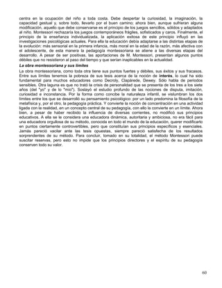 centra en la ocupación del niño a toda costa. Debe despertar la curiosidad, la imaginación, la
capacidad gestual y, sobre todo, llevarlo por el buen camino; ahora bien, aunque sufrieran alguna
modificación, aquello que debe conservarse es el principio de los juegos sencillos, sólidos y adaptados
al niño. Montessori rechazaría los juegos contemporáneos frágiles, sofisticados y caros. Finalmente, el
principio de la enseñanza individualizada, la aplicación exitosa de este principio influyó en las
investigaciones psicológicas actuales. Para ella la educación debía adaptarse a las distintas etapas de
la evolución: más sensorial en la primera infancia, más moral en la edad de la razón, más afectiva con
el adolescente, de esta manera la pedagogía montessoriana se atiene a las diversas etapas del
desarrollo. A pesar de ser positivas, las aportaciones de M. Montessori, presentan algunos puntos
débiles que no resistieron al paso del tiempo y que serían inaplicables en la actualidad.
La obra montessoriana y sus límites
La obra montessoriana, como toda otra tiene sus puntos fuertes y débiles, sus éxitos y sus fracasos.
Entre sus límites tenemos la pobreza de sus tesis acerca de la noción de interés, lo cual ha sido
fundamental para muchos educadores como Decroly, Clapàrede, Dewey. Sólo habla de periodos
sensibles. Otra laguna es que no trató la crisis de personalidad que se presenta de los tres a los siete
años (del "yo" y de lo "mío"). Soslayó el estudio profundo de las nociones de disputa, imitación,
curiosidad e inconstancia. Por la forma como concibe la naturaleza infantil, se vislumbran los dos
límites entre los que se desarrolló su pensamiento psicológico: por un lado predomina la filosofía de la
metafísica y, por el otro, la pedagogía práctica. Y convierte la noción de concentración en una actividad
ligada con la realidad, en un concepto central de su pedagogía, con ello la convierte en un límite. Ahora
bien, a pesar de haber recibido la influencia de diversas corrientes, no modificó sus principios
educativos. A ella se le considera una educadora dinámica, autoritaria y ambiciosa, no era fácil para
una educadora orgullosa de su método, conocida en todo el mundo de la educación, querer modificarlo
en puntos ciertamente controvertibles, pero que constituían sus principios específicos y esenciales.
Jamás pareció vacilar ante las tesis opuestas, siempre pareció satisfecha de los resultados
sorprendentes de su método. Para concluir, tomado en su totalidad, el método Montessori puede
suscitar reservas, pero esto no impide que los principios directores y el espíritu de su pedagogía
conserven todo su valor.
60
 