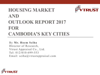 HOUSING MARKET
AND
OUTLOOK REPORT 2017
FOR
CAMBODIA’S KEY CITIES
By Mr. Hoem Seiha
Director of Research,
Vtrust Appraisal Co., Ltd.
Tel: 012/010-699-553
Email: seiha@vtrustappraisal.com
 