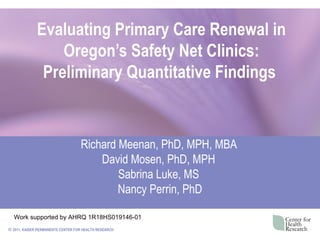 Evaluating Primary Care Renewal in
                  Oregon’s Safety Net Clinics:
               Preliminary Quantitative Findings


                                   Richard Meenan, PhD, MPH, MBA
                                       David Mosen, PhD, MPH
                                           Sabrina Luke, MS
                                           Nancy Perrin, PhD

  Work supported by AHRQ 1R18HS019146-01
© 2011, KAISER PERMANENTE CENTER FOR HEALTH RESEARCH
 