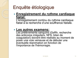 Enquête étiologique
 Enregistrement du rythme cardiaque
fœtal:
L'enregistrement continu du rythme cardiaque
fœtal à la recherche d’une souffrance fœtale.
 Les autres examens:
Les prélèvements sanguins (GsRh, recherche
des anticorps irréguliers, NFS, bilan de
coagulation) doivent être réalisés au moment de
poser une voie veineuse et de débuter une
éventuelle réanimation en fonction de
l'importance de l'hémorragie.
5/1/2015 11
 