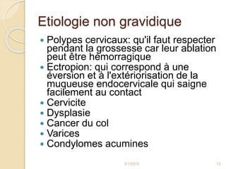 Etiologie non gravidique
 Polypes cervicaux: qu'il faut respecter
pendant la grossesse car leur ablation
peut être hémorragique
 Ectropion: qui correspond à une
éversion et à l'extériorisation de la
muqueuse endocervicale qui saigne
facilement au contact
 Cervicite
 Dysplasie
 Cancer du col
 Varices
 Condylomes acumines
5/1/2015 13
 