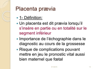 Placenta prævia
 1- Définition:
 Un placenta est dit prævia lorsqu’il
s’insère en partie ou en totalité sur le
segment inférieur
 Importance de l’échographie dans le
diagnostic au cours de la grossesse
 Risque de complications pouvant
mettre en jeu le pronostic vital aussi
bien maternel que fœtal
5/1/2015 14
 