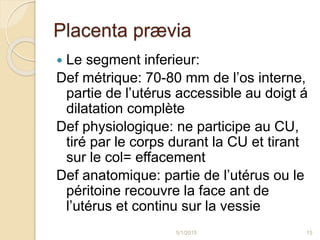 Placenta prævia
 Le segment inferieur:
Def métrique: 70-80 mm de l’os interne,
partie de l’utérus accessible au doigt á
dilatation complète
Def physiologique: ne participe au CU,
tiré par le corps durant la CU et tirant
sur le col= effacement
Def anatomique: partie de l’utérus ou le
péritoine recouvre la face ant de
l’utérus et continu sur la vessie
5/1/2015 15
 