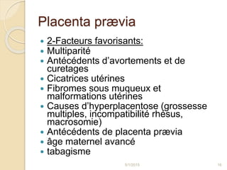 Placenta prævia
 2-Facteurs favorisants:
 Multiparité
 Antécédents d’avortements et de
curetages
 Cicatrices utérines
 Fibromes sous muqueux et
malformations utérines
 Causes d’hyperplacentose (grossesse
multiples, incompatibilité rhésus,
macrosomie)
 Antécédents de placenta prævia
 âge maternel avancé
 tabagisme
5/1/2015 16
 