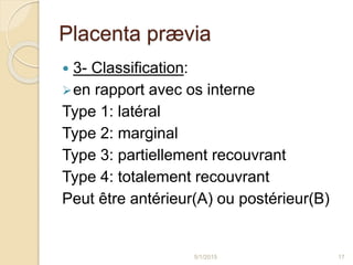 Placenta prævia
 3- Classification:
en rapport avec os interne
Type 1: latéral
Type 2: marginal
Type 3: partiellement recouvrant
Type 4: totalement recouvrant
Peut être antérieur(A) ou postérieur(B)
5/1/2015 17
 