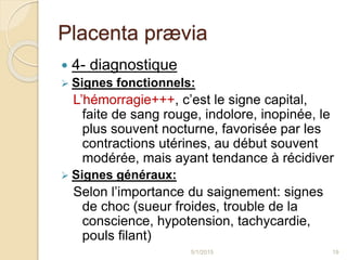 Placenta prævia
 4- diagnostique
 Signes fonctionnels:
L’hémorragie+++, c’est le signe capital,
faite de sang rouge, indolore, inopinée, le
plus souvent nocturne, favorisée par les
contractions utérines, au début souvent
modérée, mais ayant tendance à récidiver
 Signes généraux:
Selon l’importance du saignement: signes
de choc (sueur froides, trouble de la
conscience, hypotension, tachycardie,
pouls filant)
5/1/2015 19
 