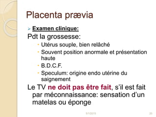 Placenta prævia
 Examen clinique:
Pdt la grossesse:
 Utérus souple, bien relâché
 Souvent position anormale et présentation
haute
 B.D.C.F.
 Speculum: origine endo utérine du
saignement
Le TV ne doit pas être fait, s’il est fait
par méconnaissance: sensation d’un
matelas ou éponge
5/1/2015 20
 