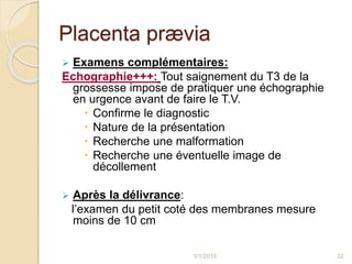 Placenta prævia
 Examens complémentaires:
Echographie+++: Tout saignement du T3 de la
grossesse impose de pratiquer une échographie
en urgence avant de faire le T.V.
 Confirme le diagnostic
 Nature de la présentation
 Recherche une malformation
 Recherche une éventuelle image de
décollement
 Après la délivrance:
l’examen du petit coté des membranes mesure
moins de 10 cm
5/1/2015 22
 