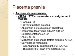 Placenta prævia
 Au cours de la grossesse:
◦ <37SA: TTT conservateur si saignement
modéré
 Repos au lit
 Prévoir 2 poches de sang
 Abstention de tout examen obstétrical
 Traitement tocolytique si MAP < 34 SA
 Supplémentations en fer
 Anti D si Rh –
 Maturation pulmonaire fœtale si terme <34SA
 Surveillance maternelle:
 Abondance du saignement, FC, TA, ×2/j
 Biologie: NFS, bilan d’hémostase, RAI
5/1/2015 26
 