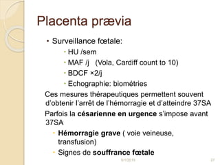Placenta prævia
• Surveillance fœtale:
 HU /sem
 MAF /j (Vola, Cardiff count to 10)
 BDCF ×2/j
 Echographie: biométries
Ces mesures thérapeutiques permettent souvent
d’obtenir l’arrêt de l’hémorragie et d’atteindre 37SA
Parfois la césarienne en urgence s’impose avant
37SA
 Hémorragie grave ( voie veineuse,
transfusion)
 Signes de souffrance fœtale
5/1/2015 27
 