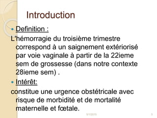 Introduction
 Definition :
L'hémorragie du troisième trimestre
correspond à un saignement extériorisé
par voie vaginale à partir de la 22ieme
sem de grossesse (dans notre contexte
28ieme sem) .
 Intérêt:
constitue une urgence obstétricale avec
risque de morbidité et de mortalité
maternelle et fœtale.
5/1/2015 3
 