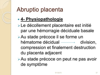 Abruptio placenta
 4- Physiopathologie
Le décollement placentaire est initié
par une hémorragie déciduale basale
Au stade précoce il se forme un
hématome décidual division,
compression et finalement destruction
du placenta adjacent
Au stade précoce on peut ne pas avoir
de symptôme
5/1/2015 37
 