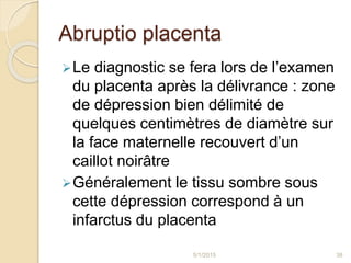 Abruptio placenta
Le diagnostic se fera lors de l’examen
du placenta après la délivrance : zone
de dépression bien délimité de
quelques centimètres de diamètre sur
la face maternelle recouvert d’un
caillot noirâtre
Généralement le tissu sombre sous
cette dépression correspond à un
infarctus du placenta
5/1/2015 38
 