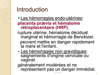 Introduction
Les hémorragies endo-utérines:
placenta prævia et hématome
rétroplacentaire (HRP).
rupture utérine, hématome décidual
marginal et hémorragie de Benckizer.
peuvent mettre en danger rapidement
la mère et l'enfant.
 Les hémorragies non gravidiques:
saignements d'origine cervicale ou
vaginal.
généralement modérées et ne
représentent pas un danger immédiat.
5/1/2015 4
 