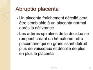 Abruptio placenta
Un placenta fraichement décollé peut
être semblable à un placenta normal
après la délivrance
Les artères spiralées de la decidua se
rompent créant un hématome retro
placentaire qui en grandissant détruit
plus de vaisseaux et décolle de plus
en plus le placenta
5/1/2015 40
 