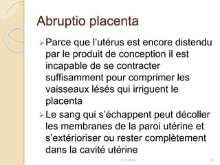 Abruptio placenta
Parce que l’utérus est encore distendu
par le produit de conception il est
incapable de se contracter
suffisamment pour comprimer les
vaisseaux lésés qui irriguent le
placenta
Le sang qui s’échappent peut décoller
les membranes de la paroi utérine et
s’extérioriser ou rester complètement
dans la cavité utérine
5/1/2015 41
 