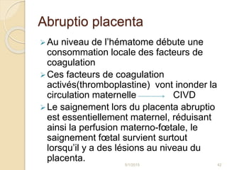 Abruptio placenta
Au niveau de l’hématome débute une
consommation locale des facteurs de
coagulation
Ces facteurs de coagulation
activés(thromboplastine) vont inonder la
circulation maternelle CIVD
Le saignement lors du placenta abruptio
est essentiellement maternel, réduisant
ainsi la perfusion materno-fœtale, le
saignement fœtal survient surtout
lorsqu’il y a des lésions au niveau du
placenta.
5/1/2015 42
 