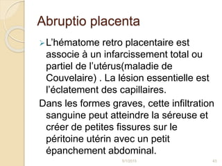 Abruptio placenta
L’hématome retro placentaire est
associe à un infarcissement total ou
partiel de l’utérus(maladie de
Couvelaire) . La lésion essentielle est
l’éclatement des capillaires.
Dans les formes graves, cette infiltration
sanguine peut atteindre la séreuse et
créer de petites fissures sur le
péritoine utérin avec un petit
épanchement abdominal.
5/1/2015 43
 