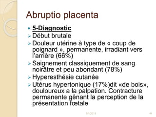 Abruptio placenta
 5-Diagnostic
Début brutale
Douleur utérine à type de « coup de
poignard », permanente, irradiant vers
l’arrière (66%)
Saignement classiquement de sang
noirâtre et peu abondant (78%)
Hyperesthésie cutanée
Utérus hypertonique (17%)dit «de bois»,
douloureux a la palpation. Contracture
permanente gênant la perception de la
présentation fœtale
5/1/2015 44
 