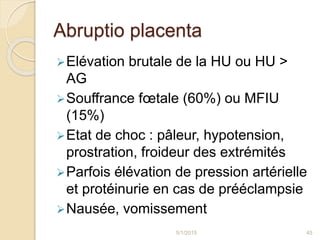 Abruptio placenta
Elévation brutale de la HU ou HU >
AG
Souffrance fœtale (60%) ou MFIU
(15%)
Etat de choc : pâleur, hypotension,
prostration, froideur des extrémités
Parfois élévation de pression artérielle
et protéinurie en cas de prééclampsie
Nausée, vomissement
5/1/2015 45
 