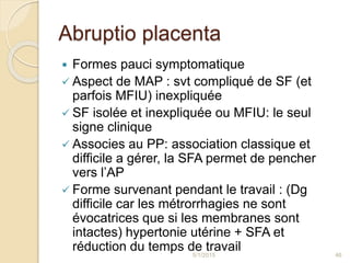 Abruptio placenta
 Formes pauci symptomatique
 Aspect de MAP : svt compliqué de SF (et
parfois MFIU) inexpliquée
 SF isolée et inexpliquée ou MFIU: le seul
signe clinique
 Associes au PP: association classique et
difficile a gérer, la SFA permet de pencher
vers l’AP
 Forme survenant pendant le travail : (Dg
difficile car les métrorrhagies ne sont
évocatrices que si les membranes sont
intactes) hypertonie utérine + SFA et
réduction du temps de travail5/1/2015 46
 