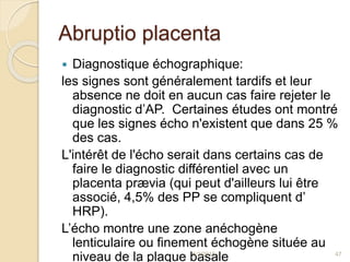 Abruptio placenta
 Diagnostique échographique:
les signes sont généralement tardifs et leur
absence ne doit en aucun cas faire rejeter le
diagnostic d’AP. Certaines études ont montré
que les signes écho n'existent que dans 25 %
des cas.
L'intérêt de l'écho serait dans certains cas de
faire le diagnostic différentiel avec un
placenta prævia (qui peut d'ailleurs lui être
associé, 4,5% des PP se compliquent d’
HRP).
L’écho montre une zone anéchogène
lenticulaire ou finement échogène située au
niveau de la plaque basale5/1/2015 47
 