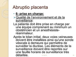 Abruptio placenta
• 6- prise en charge:
Qualité de l’environnement et de la
surveillance:
La patiente doit être prise en charge par
une équipe comprenant au minimum un
obstétricien et un anesthésiste-
réanimateur.
Après le bilan initial, deux voies veineuses
doivent être installées ainsi qu'une sonde
vésicale à demeure qui permettra de
surveiller la diurèse. Les éléments de la
surveillance doivent être reportés sur
une feuille horaire de surveillance très
détaillée. 5/1/2015 49
 