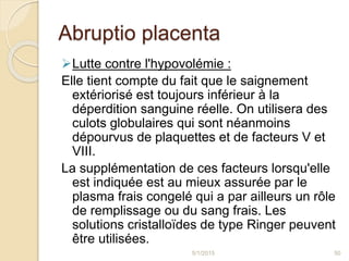 Abruptio placenta
Lutte contre l'hypovolémie :
Elle tient compte du fait que le saignement
extériorisé est toujours inférieur à la
déperdition sanguine réelle. On utilisera des
culots globulaires qui sont néanmoins
dépourvus de plaquettes et de facteurs V et
VIII.
La supplémentation de ces facteurs lorsqu'elle
est indiquée est au mieux assurée par le
plasma frais congelé qui a par ailleurs un rôle
de remplissage ou du sang frais. Les
solutions cristalloïdes de type Ringer peuvent
être utilisées.
5/1/2015 50
 