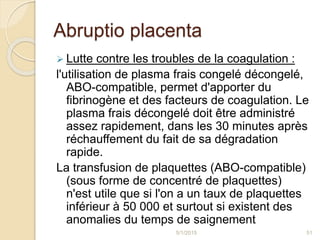 Abruptio placenta
 Lutte contre les troubles de la coagulation :
l'utilisation de plasma frais congelé décongelé,
ABO-compatible, permet d'apporter du
fibrinogène et des facteurs de coagulation. Le
plasma frais décongelé doit être administré
assez rapidement, dans les 30 minutes après
réchauffement du fait de sa dégradation
rapide.
La transfusion de plaquettes (ABO-compatible)
(sous forme de concentré de plaquettes)
n'est utile que si l'on a un taux de plaquettes
inférieur à 50 000 et surtout si existent des
anomalies du temps de saignement
5/1/2015 51
 